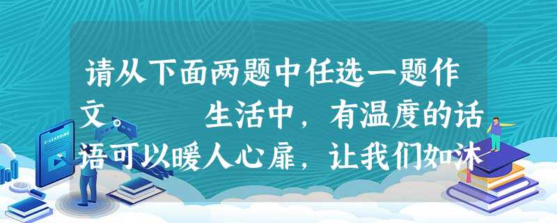 请从下面两题中任选一题作文。 生活中,有温度的话语可以暖人心扉,让我们如沐春风;有温度的话语可以鼓舞斗志,让我们扬帆启航;有温度的话语可以启迪心灵 请从下面两题中任选一题作文。 生活中,有温度的话语可以暖人心扉,让我们如沐春风;有温度的话语可以鼓舞斗志,让我们扬帆启航;有温度的话语可以启迪心灵