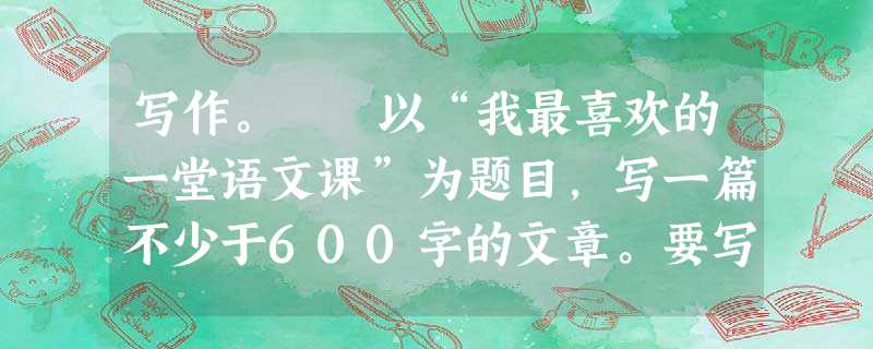 写作。 以“我最喜欢的一堂语文课”为题目,写一篇不少于600字的文章。要写出真情实感,在内容和表达上有创意者,可获得1-5分的加分。文中不得出现真实的人 写作。 以“我最喜欢的一堂语文课”为题目,写一篇不少于600字的文章。要写出真情实感,在内容和表达上有创意者,可获得1-5分的加分。文中不得出现真实的人