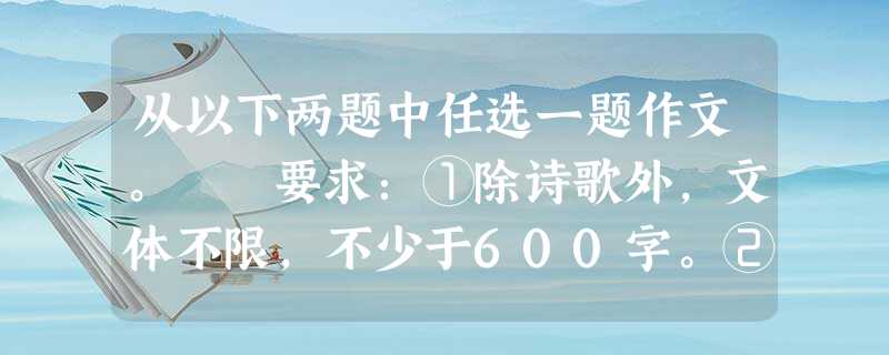 从以下两题中任选一题作文。 要求:①除诗歌外,文体不限,不少于600字。②作文中不得出现与考生相关的真实地名、姓名。③不要套作,不得抄袭。 作文题 从以下两题中任选一题作文。 要求:①除诗歌外,文体不限,不少于600字。②作文中不得出现与考生相关的真实地名、姓名。③不要套作,不得抄袭。 作文题