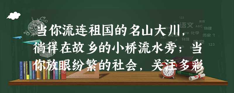 当你流连祖国的名山大川,徜徉在故乡的小桥流水旁;当你放眼纷繁的社会,关注多彩的人生时;当你倾心人际的交往,置身在丰富的活动中;当你走近灿烂的文学名著, 当你流连祖国的名山大川,徜徉在故乡的小桥流水旁;当你放眼纷繁的社会,关注多彩的人生时;当你倾心人际的交往,置身在丰富的活动中;当你走近灿烂的文学名著,