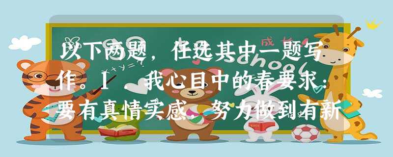 以下两题,任选其中一题写作。1.我心目中的春要求:要有真情实感,努力做到有新意、有创见;除诗歌外文体不限; 600字左右。2.哲人赠言: 以下两题,任选其中一题写作。1.我心目中的春要求:要有真情实感,努力做到有新意、有创见;除诗歌外文体不限; 600字左右。2.哲人赠言: