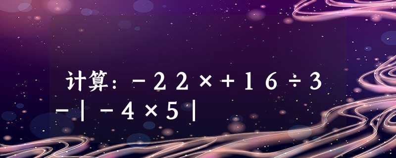计算:-22×+16÷3-|-4×5| 计算:-22×+16÷3-|-4×5|