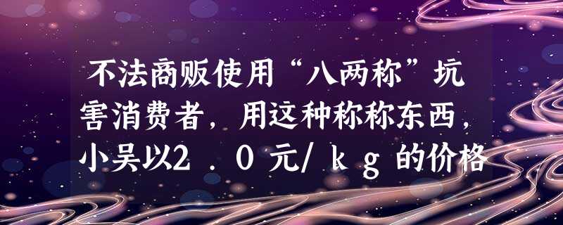 不法商贩使用“八两称”坑害消费者,用这种称称东西,小吴以2.0元/kg的价格从不法商贩处买了8kg香蕉,那么他被商贩坑了______元钱. 不法商贩使用“八两称”坑害消费者,用这种称称东西,小吴以2.0元/kg的价格从不法商贩处买了8kg香蕉,那么他被商贩坑了______元钱.