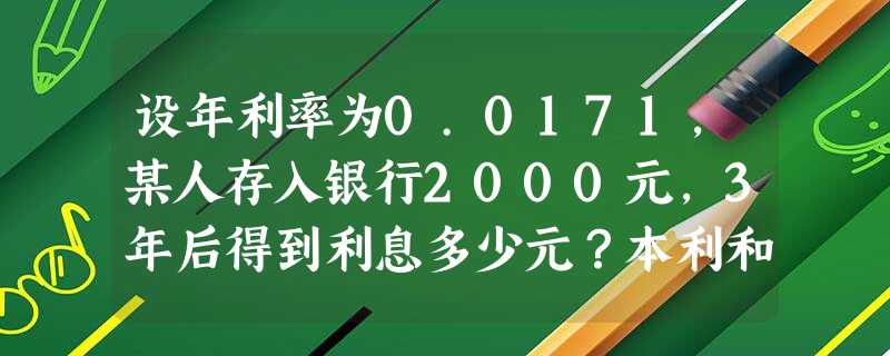 设年利率为0.0171,某人存入银行2000元,3年后得到利息多少元?本利和为多少元? 设年利率为0.0171,某人存入银行2000元,3年后得到利息多少元?本利和为多少元?