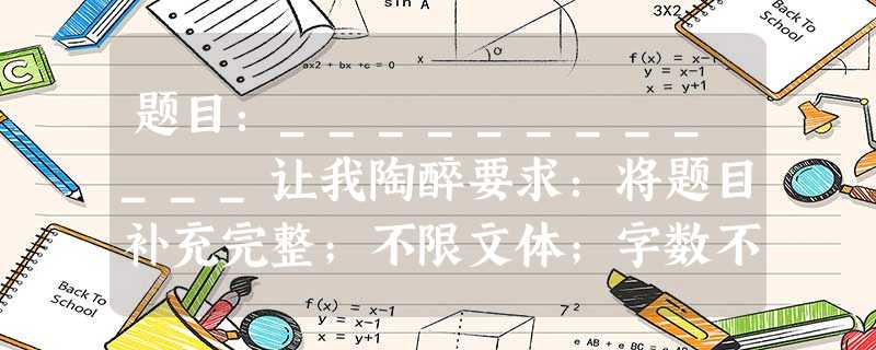 题目:____________让我陶醉要求:将题目补充完整;不限文体;字数不少于600字;作文中不得出现所在学校的校名 题目:____________让我陶醉要求:将题目补充完整;不限文体;字数不少于600字;作文中不得出现所在学校的校名
