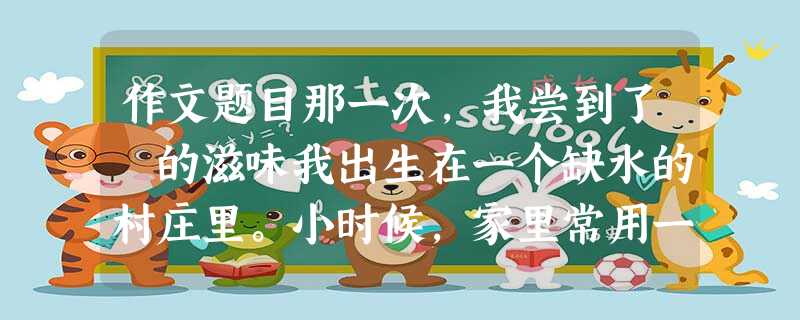 作文题目那一次,我尝到了 的滋味我出生在一个缺水的村庄里。小时候,家里常用一排大缸接盛屋檐水。由于澄清缸里的水需要两三天,因此 作文题目那一次,我尝到了 的滋味我出生在一个缺水的村庄里。小时候,家里常用一排大缸接盛屋檐水。由于澄清缸里的水需要两三天,因此