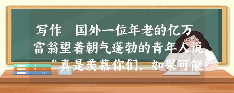 写作 国外一位年老的亿万富翁望着朝气蓬勃的青年人说:“真是羡慕你们,如果可能,我愿意用所有的财富买回青春!”是啊,年轻是世界上最令人羡慕、最有价值的财富。 写作 国外一位年老的亿万富翁望着朝气蓬勃的青年人说:“真是羡慕你们,如果可能,我愿意用所有的财富买回青春!”是啊,年轻是世界上最令人羡慕、最有价值的财富。