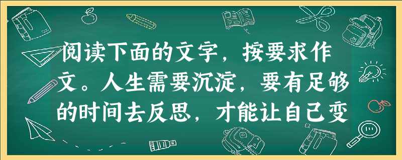 阅读下面的文字,按要求作文。人生需要沉淀,要有足够的时间去反思,才能让自己变得更完美;人生需要积累,只有常回头看看,才能在品味得失和甘苦中升华。 阅读下面的文字,按要求作文。人生需要沉淀,要有足够的时间去反思,才能让自己变得更完美;人生需要积累,只有常回头看看,才能在品味得失和甘苦中升华。