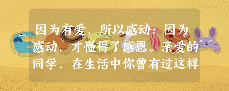 因为有爱,所以感动;因为感动,才懂得了感恩。亲爱的同学,在生活中你曾有过这样的感动吗?感动于一个微笑、一个眼神、一声祝福,一句劝勉,也曾感动于一抹曙光、一片绿叶 因为有爱,所以感动;因为感动,才懂得了感恩。亲爱的同学,在生活中你曾有过这样的感动吗?感动于一个微笑、一个眼神、一声祝福,一句劝勉,也曾感动于一抹曙光、一片绿叶