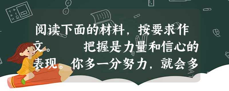 阅读下面的材料,按要求作文。 把握是力量和信心的表现。你多一分努力,就会多一分成功的把握。 把握又是一种积极的行为。你把握住今天,就会拥有灿烂的 阅读下面的材料,按要求作文。 把握是力量和信心的表现。你多一分努力,就会多一分成功的把握。 把握又是一种积极的行为。你把握住今天,就会拥有灿烂的