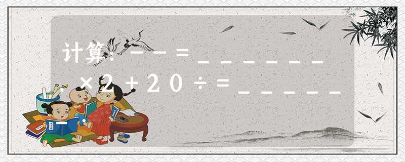 计算:--=______,×2+20÷=______. 计算:--=______,×2+20÷=______.