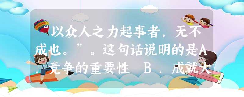 “以众人之力起事者,无不成也。”。这句话说明的是A.竞争的重要性 B.成就大事的重要性 C.合作的重要性D.分工的重要性 “以众人之力起事者,无不成也。”。这句话说明的是A.竞争的重要性 B.成就大事的重要性 C.合作的重要性D.分工的重要性
