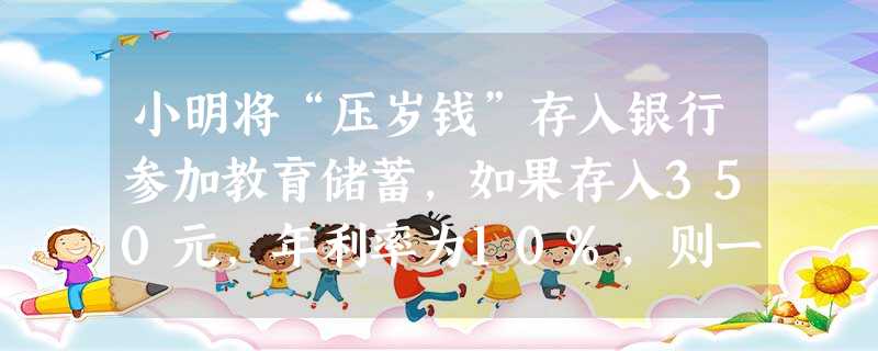小明将“压岁钱”存入银行参加教育储蓄,如果存入350元,年利率为10%,则一年后本金和利息共元。 小明将“压岁钱”存入银行参加教育储蓄,如果存入350元,年利率为10%,则一年后本金和利息共元。