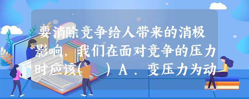 要消除竞争给人带来的消极影响,我们在面对竞争的压力时应该( )A.变压力为动力,勇敢地迎难而上B.积极努力,采用一切手段争取胜利C.暂缓前进的脚步,另谋出路D. 要消除竞争给人带来的消极影响,我们在面对竞争的压力时应该( )A.变压力为动力,勇敢地迎难而上B.积极努力,采用一切手段争取胜利C.暂缓前进的脚步,另谋出路D.