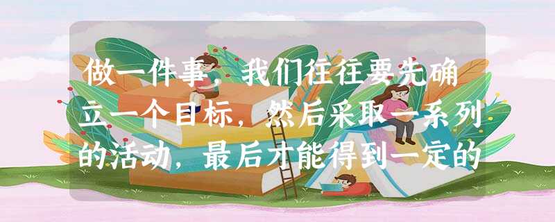 做一件事,我们往往要先确立一个目标,然后采取一系列的活动,最后才能得到一定的结果。由于不同的人有不同的经历和感受,因此有人认为“ 做一件事,我们往往要先确立一个目标,然后采取一系列的活动,最后才能得到一定的结果。由于不同的人有不同的经历和感受,因此有人认为“