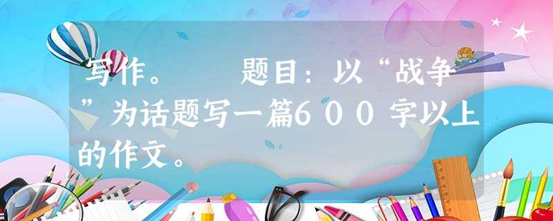 写作。 题目:以“战争”为话题写一篇600字以上的作文。 写作。 题目:以“战争”为话题写一篇600字以上的作文。