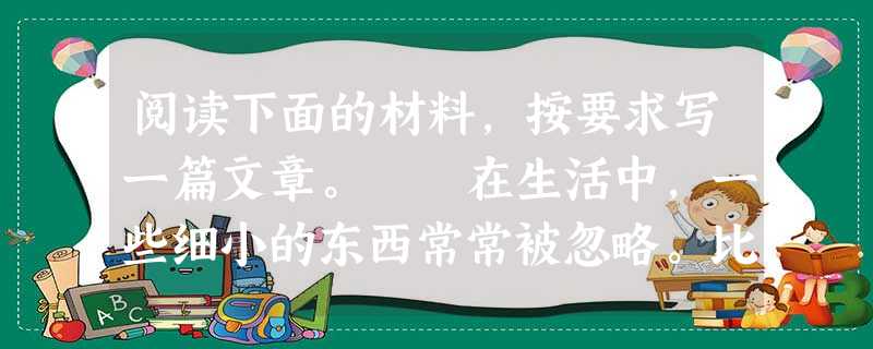 阅读下面的材料,按要求写一篇文章。 在生活中,一些细小的东西常常被忽略。比如:一声叮咛,一个微笑,一句问候,一个小数点,一道小程序,一次小错误,一处小破 阅读下面的材料,按要求写一篇文章。 在生活中,一些细小的东西常常被忽略。比如:一声叮咛,一个微笑,一句问候,一个小数点,一道小程序,一次小错误,一处小破