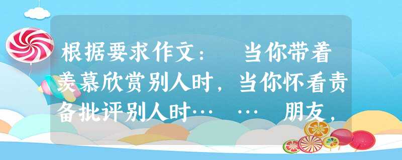 根据要求作文: 当你带着羡慕欣赏别人时,当你怀看责备批评别人时… … 朋友,你意识到没有?我们常常忽略的是对自我的欣赏与批评… … 其实,对行走在人生路上 根据要求作文: 当你带着羡慕欣赏别人时,当你怀看责备批评别人时… … 朋友,你意识到没有?我们常常忽略的是对自我的欣赏与批评… … 其实,对行走在人生路上