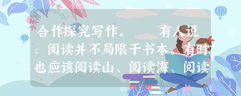 合作探究写作。 有人说:阅读并不局限于书本。有时也应该阅读山、阅读海、阅读花、阅读树、阅读清晨、阅读黄昏……有时也该阅读政治、阅读经济、阅读文化:阅读亲 合作探究写作。 有人说:阅读并不局限于书本。有时也应该阅读山、阅读海、阅读花、阅读树、阅读清晨、阅读黄昏……有时也该阅读政治、阅读经济、阅读文化:阅读亲