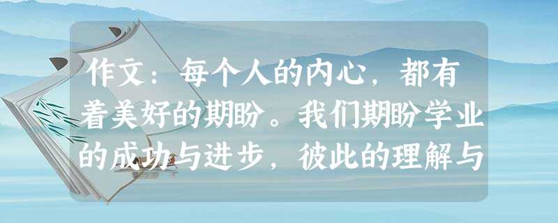 作文:每个人的内心,都有着美好的期盼。我们期盼学业的成功与进步,彼此的理解与信任,家庭的幸福与安康,社会的安定与发展…… 请以“期盼”为话题,写一篇 作文:每个人的内心,都有着美好的期盼。我们期盼学业的成功与进步,彼此的理解与信任,家庭的幸福与安康,社会的安定与发展…… 请以“期盼”为话题,写一篇