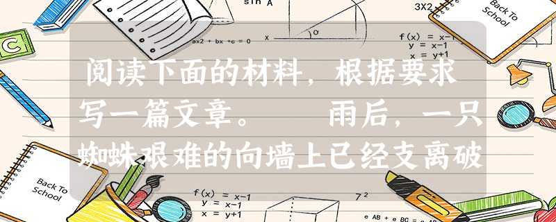 阅读下面的材料,根据要求写一篇文章。 雨后,一只蜘蛛艰难的向墙上已经支离破碎的网爬去,由于墙壁潮湿,他爬到一定的高度,就会掉下来,它一次次地向上爬,一次 阅读下面的材料,根据要求写一篇文章。 雨后,一只蜘蛛艰难的向墙上已经支离破碎的网爬去,由于墙壁潮湿,他爬到一定的高度,就会掉下来,它一次次地向上爬,一次