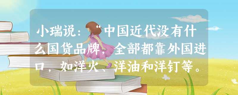 小瑞说:“中国近代没有什么国货品牌,全部都靠外国进口,如洋火、洋油和洋钉等。” 小寒说:“你说得不对,有 小瑞说:“中国近代没有什么国货品牌,全部都靠外国进口,如洋火、洋油和洋钉等。” 小寒说:“你说得不对,有