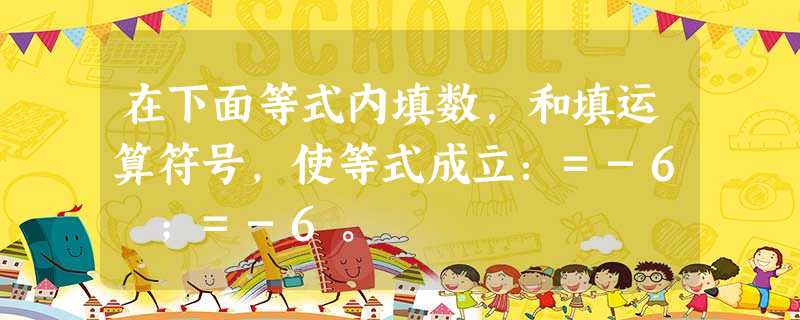 在下面等式内填数,和填运算符号,使等式成立:=-6 ;=-6。 在下面等式内填数,和填运算符号,使等式成立:=-6 ;=-6。