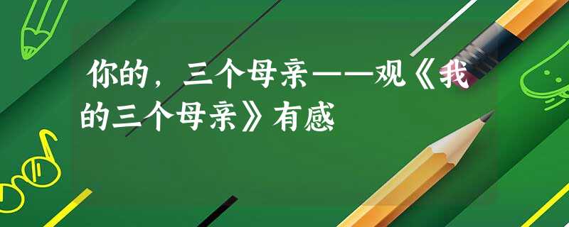 你的,三个母亲——观《我的三个母亲》有感 你的,三个母亲——观《我的三个母亲》有感