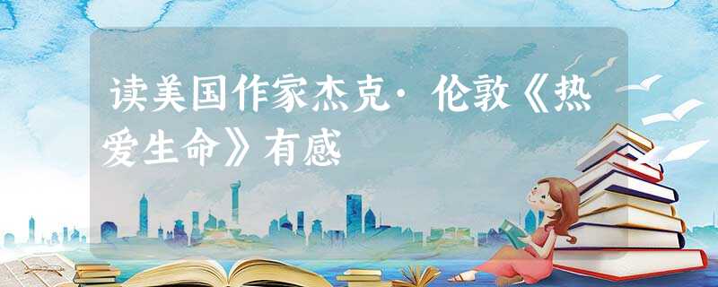 读美国作家杰克·伦敦《热爱生命》有感 读美国作家杰克·伦敦《热爱生命》有感