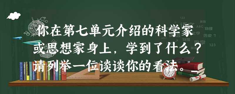 你在第七单元介绍的科学家或思想家身上,学到了什么?请列举一位谈谈你的看法。_____________________________________ 你在第七单元介绍的科学家或思想家身上,学到了什么?请列举一位谈谈你的看法。_____________________________________