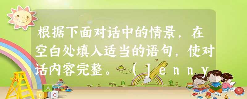 根据下面对话中的情景,在空白处填入适当的语句,使对话内容完整。 (Jenny and Nancy meet on the street.) J= Je 根据下面对话中的情景,在空白处填入适当的语句,使对话内容完整。 (Jenny and Nancy meet on the street.) J= Je
