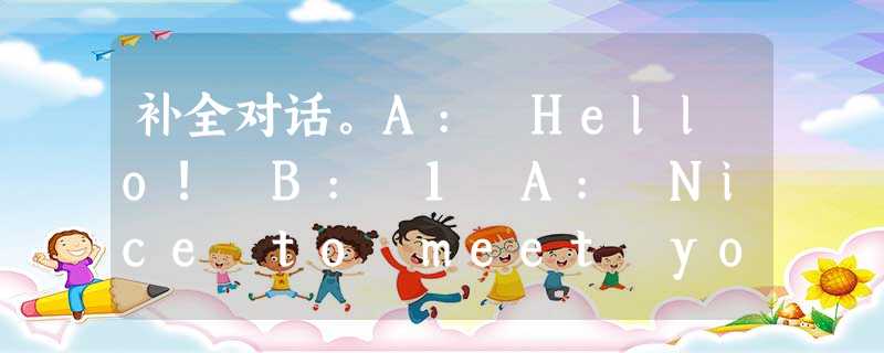补全对话。A: Hello! B: 1 A: Nice to meet you. B: 2 补全对话。A: Hello! B: 1 A: Nice to meet you. B: 2