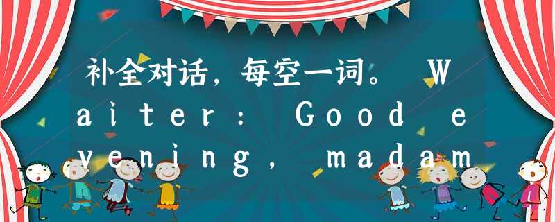 补全对话,每空一词。 Waiter: Good evening, madam 补全对话,每空一词。 Waiter: Good evening, madam