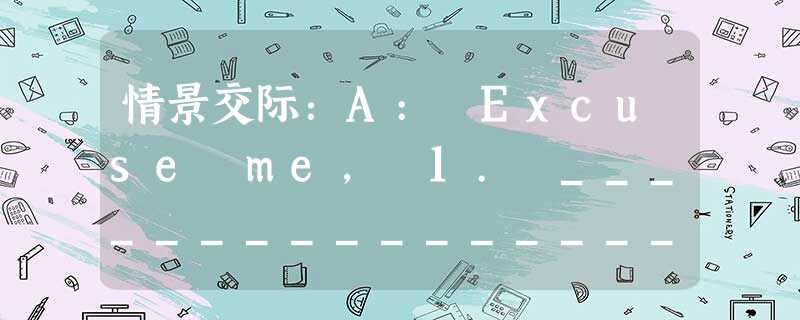 情景交际:A: Excuse me, 1. ______________________? I haven't seen him for w 情景交际:A: Excuse me, 1. ______________________? I haven't seen him for w