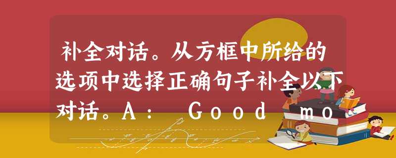 补全对话。从方框中所给的选项中选择正确句子补全以下对话。A: Good morning, Jim. Would you please tel 补全对话。从方框中所给的选项中选择正确句子补全以下对话。A: Good morning, Jim. Would you please tel