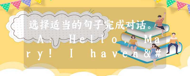 选择适当的句子完成对话。 A: Hello, Mary! I haven't seen you for a long time. 1 B: 选择适当的句子完成对话。 A: Hello, Mary! I haven't seen you for a long time. 1 B: