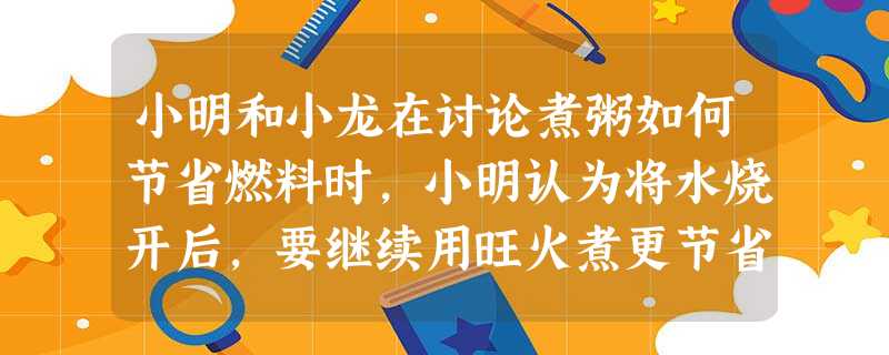 小明和小龙在讨论煮粥如何节省燃料时,小明认为将水烧开后,要继续用旺火煮更节省燃料;小龙认为将水烧开后,只要能保持水开着,用微火煮更节省燃料,你认为的方法更节省燃 小明和小龙在讨论煮粥如何节省燃料时,小明认为将水烧开后,要继续用旺火煮更节省燃料;小龙认为将水烧开后,只要能保持水开着,用微火煮更节省燃料,你认为的方法更节省燃