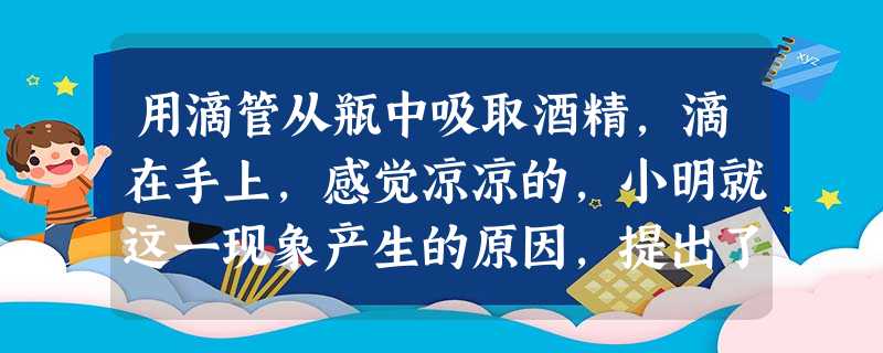 用滴管从瓶中吸取酒精,滴在手上,感觉凉凉的,小明就这一现象产生的原因,提出了两种猜想,猜想1:酒精的温度低于手的温度;猜想2:酒精蒸发时吸热,有致冷作用 用滴管从瓶中吸取酒精,滴在手上,感觉凉凉的,小明就这一现象产生的原因,提出了两种猜想,猜想1:酒精的温度低于手的温度;猜想2:酒精蒸发时吸热,有致冷作用