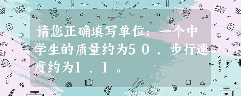 请您正确填写单位:一个中学生的质量约为50,步行速度约为1.1。 请您正确填写单位:一个中学生的质量约为50,步行速度约为1.1。