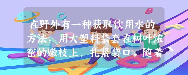 在野外有一种获取饮用水的方法。用大塑料袋套在树叶浓密的嫩枝上,扎紧袋口。随着植物中水的不断和,经过一段时间,塑料袋的内表面上就会出现一层水珠。 在野外有一种获取饮用水的方法。用大塑料袋套在树叶浓密的嫩枝上,扎紧袋口。随着植物中水的不断和,经过一段时间,塑料袋的内表面上就会出现一层水珠。