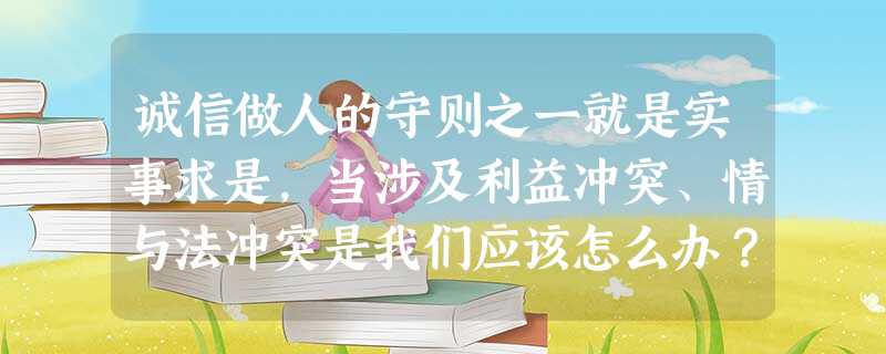 诚信做人的守则之一就是实事求是,当涉及利益冲突、情与法冲突是我们应该怎么办?_______________________________________ 诚信做人的守则之一就是实事求是,当涉及利益冲突、情与法冲突是我们应该怎么办?_______________________________________