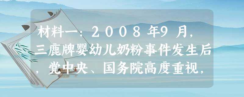 材料一:2008年9月,三鹿牌婴幼儿奶粉事件发生后,党中央、国务院高度重视,要求各医院对患儿进行全力免费救治,在全国开展婴幼儿奶粉三聚氰胺专项检查, 材料一:2008年9月,三鹿牌婴幼儿奶粉事件发生后,党中央、国务院高度重视,要求各医院对患儿进行全力免费救治,在全国开展婴幼儿奶粉三聚氰胺专项检查,