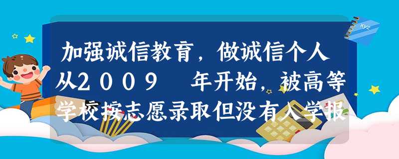 加强诚信教育,做诚信个人从2009 年开始,被高等学校按志愿录取但没有入学报到,已采用诚信记录的方式对“被录取不报到”的考生行为做出一定限制。“有上 加强诚信教育,做诚信个人从2009 年开始,被高等学校按志愿录取但没有入学报到,已采用诚信记录的方式对“被录取不报到”的考生行为做出一定限制。“有上