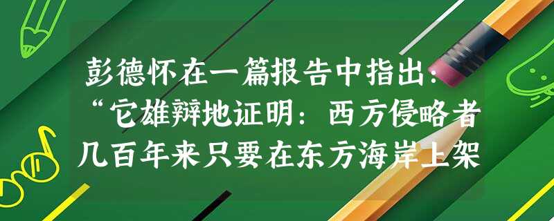 彭德怀在一篇报告中指出:“它雄辩地证明:西方侵略者几百年来只要在东方海岸上架起几尊大炮就可以霸占一个国家的时代一去不复返了。”其中“它”是指A.抗日战争的胜利B 彭德怀在一篇报告中指出:“它雄辩地证明:西方侵略者几百年来只要在东方海岸上架起几尊大炮就可以霸占一个国家的时代一去不复返了。”其中“它”是指A.抗日战争的胜利B