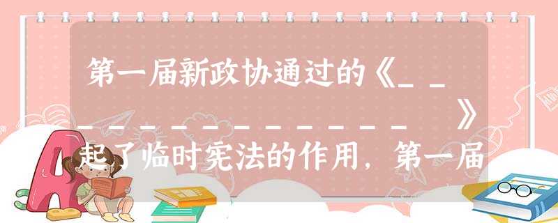第一届新政协通过的《_____________ 》起了临时宪法的作用,第一届人大通过的《_____________ 》,是中华人民共和国的第一部宪 第一届新政协通过的《_____________ 》起了临时宪法的作用,第一届人大通过的《_____________ 》,是中华人民共和国的第一部宪