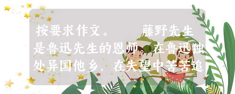 按要求作文。 藤野先生是鲁迅先生的恩师。在鲁迅独处异国他乡,在失望中苦苦追求,在追求中常遭侮辱的时候,是藤野先生给了他无私的关爱和真诚的鼓励。恩师 按要求作文。 藤野先生是鲁迅先生的恩师。在鲁迅独处异国他乡,在失望中苦苦追求,在追求中常遭侮辱的时候,是藤野先生给了他无私的关爱和真诚的鼓励。恩师