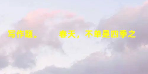 写作题。 春天,不单是四季之首的名词。春天,与美好在一起。捱过漫漫严冬,人们希望春光永驻;听着谆谆教诲,人们感觉如坐春风。春晖,为诗歌增添亮色;春 写作题。 春天,不单是四季之首的名词。春天,与美好在一起。捱过漫漫严冬,人们希望春光永驻;听着谆谆教诲,人们感觉如坐春风。春晖,为诗歌增添亮色;春
