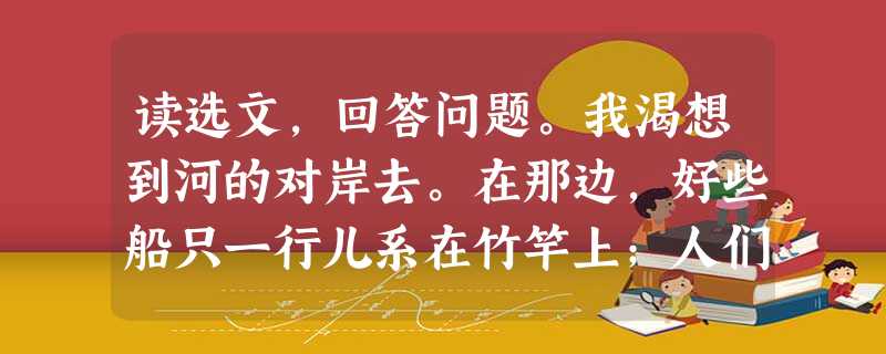 读选文,回答问题。我渴想到河的对岸去。在那边,好些船只一行儿系在竹竿上;人们在早晨乘船渡过那边去,肩上扛着犁头,去耕耘他们远处的田;在那边,牧 读选文,回答问题。我渴想到河的对岸去。在那边,好些船只一行儿系在竹竿上;人们在早晨乘船渡过那边去,肩上扛着犁头,去耕耘他们远处的田;在那边,牧