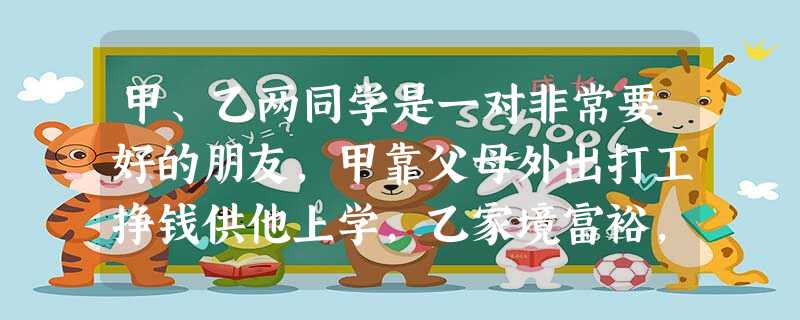 甲、乙两同学是一对非常要好的朋友,甲靠父母外出打工挣钱供他上学,乙家境富裕,但从不乱花钱。近日,甲同学为自己过生日一事与乙同学闹起了别扭: 甲 甲、乙两同学是一对非常要好的朋友,甲靠父母外出打工挣钱供他上学,乙家境富裕,但从不乱花钱。近日,甲同学为自己过生日一事与乙同学闹起了别扭: 甲