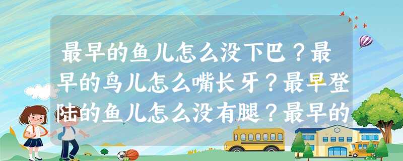 最早的鱼儿怎么没下巴?最早的鸟儿怎么嘴长牙?最早登陆的鱼儿怎么没有腿?最早的树儿怎么不开花?逝去万载的世界 最早的鱼儿怎么没下巴?最早的鸟儿怎么嘴长牙?最早登陆的鱼儿怎么没有腿?最早的树儿怎么不开花?逝去万载的世界
